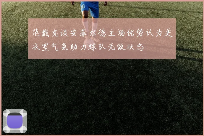 范戴克谈安菲尔德主场优势认为更衣室气氛助力球队无敌状态
