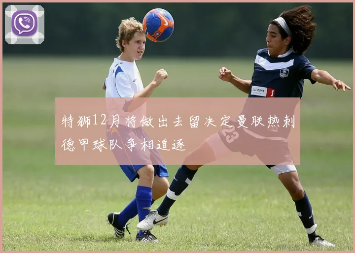 特狮12月将做出去留决定曼联热刺德甲球队争相追逐