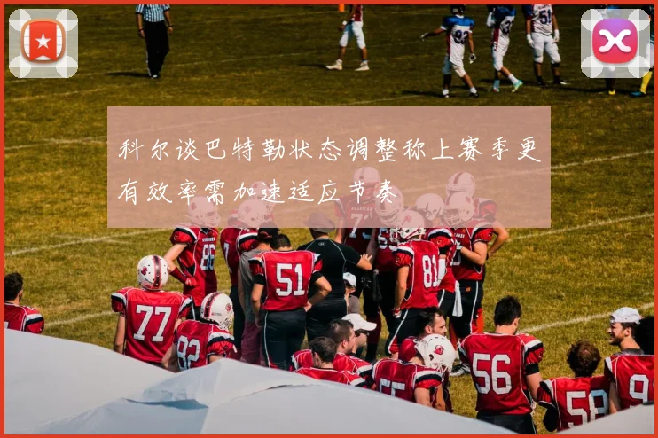 科尔谈巴特勒状态调整称上赛季更有效率需加速适应节奏