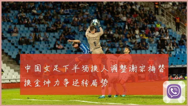 中国女足下半场换人调整谢宗梅替换金坤力争逆转局势