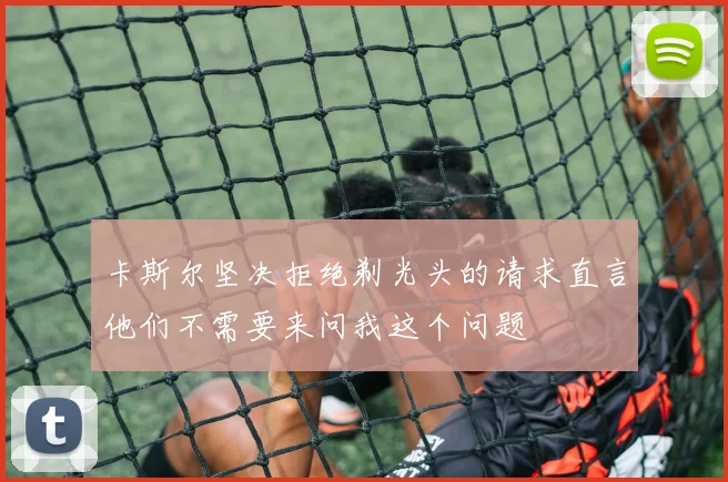 卡斯尔坚决拒绝剃光头的请求直言他们不需要来问我这个问题