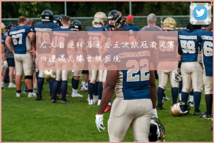 尤文自逆转马竞后五次欧冠淘汰赛均遭遇无缘晋级困境