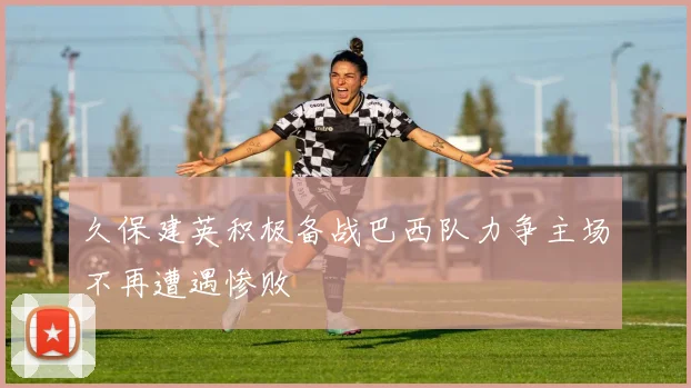 久保建英积极备战巴西队力争主场不再遭遇惨败