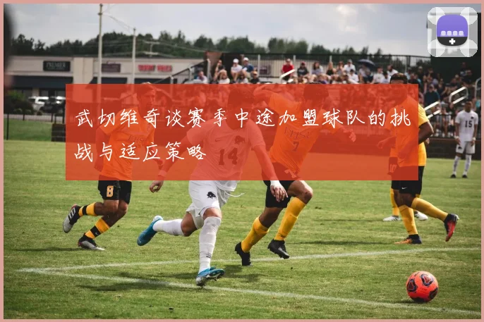 武切维奇谈赛季中途加盟球队的挑战与适应策略
