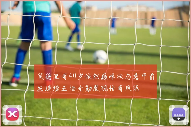 莫德里奇40岁依然巅峰状态意甲首发连续五场全勤展现传奇风范