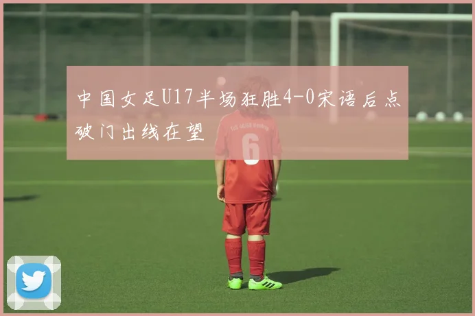 中国女足U17半场狂胜4-0宋语后点破门出线在望