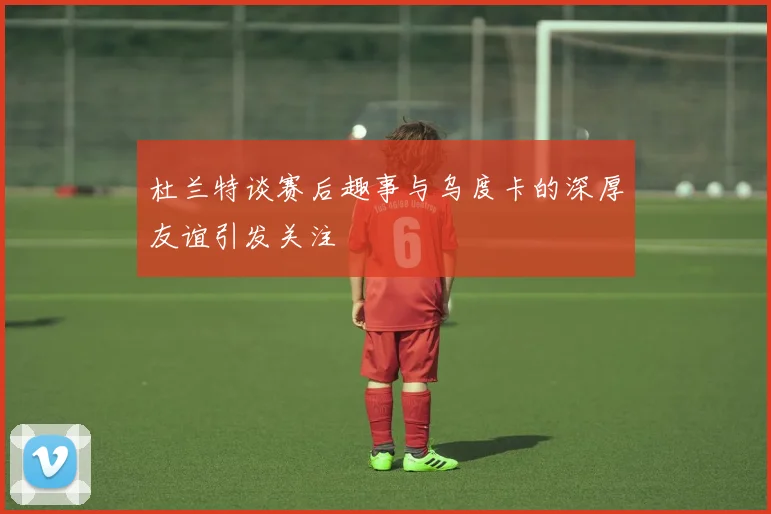 杜兰特谈赛后趣事与乌度卡的深厚友谊引发关注