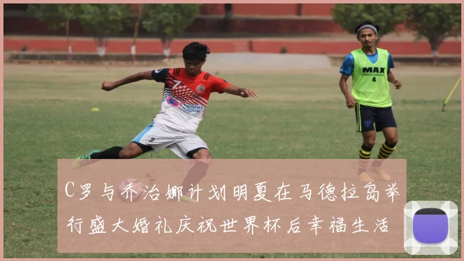 C罗与乔治娜计划明夏在马德拉岛举行盛大婚礼庆祝世界杯后幸福生活