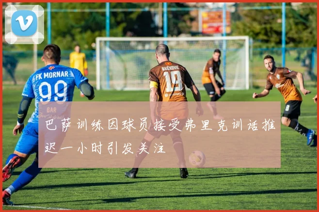 巴萨训练因球员接受弗里克训话推迟一小时引发关注