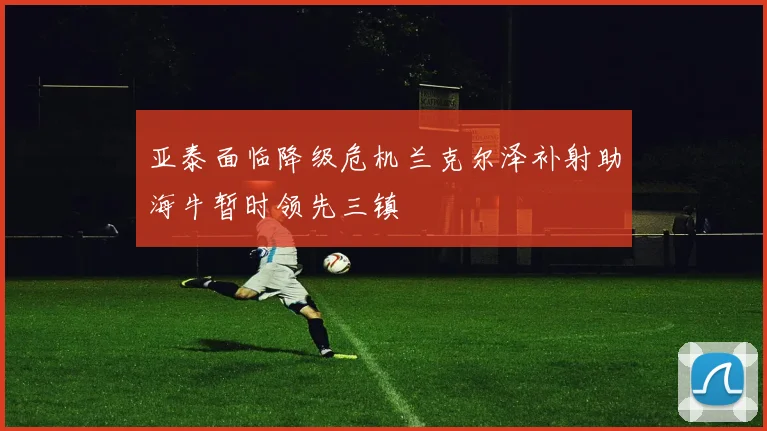 亚泰面临降级危机兰克尔泽补射助海牛暂时领先三镇