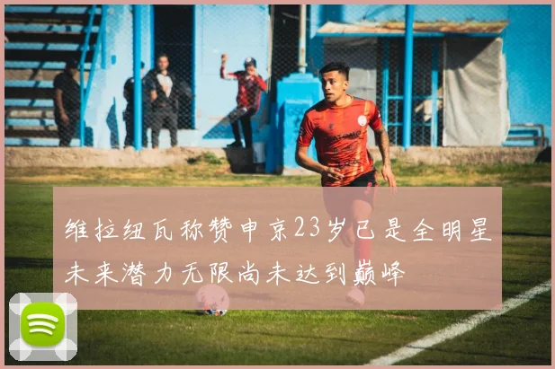 维拉纽瓦称赞申京23岁已是全明星未来潜力无限尚未达到巅峰