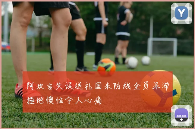 阿坎吉失误送礼国米防线全员呆滞捶地懊恼令人心痛