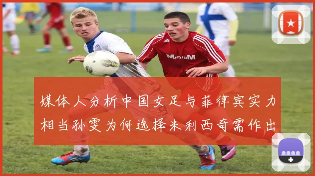 媒体人分析中国女足与菲律宾实力相当孙雯为何选择米利西奇需作出解释