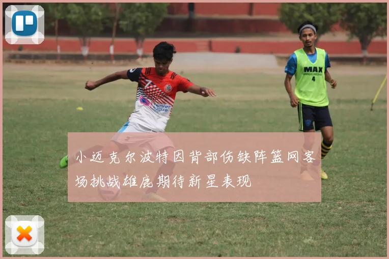 小迈克尔波特因背部伤缺阵篮网客场挑战雄鹿期待新星表现