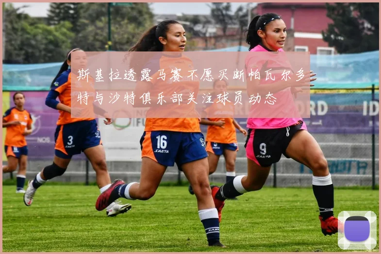斯基拉透露马赛不愿买断帕瓦尔多特与沙特俱乐部关注球员动态