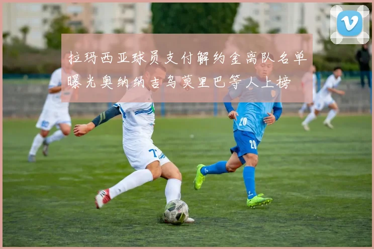 拉玛西亚球员支付解约金离队名单曝光奥纳纳吉乌莫里巴等人上榜