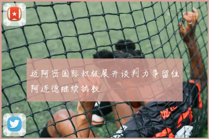 迈阿密国际积极展开谈判力争留住阿连德继续执教