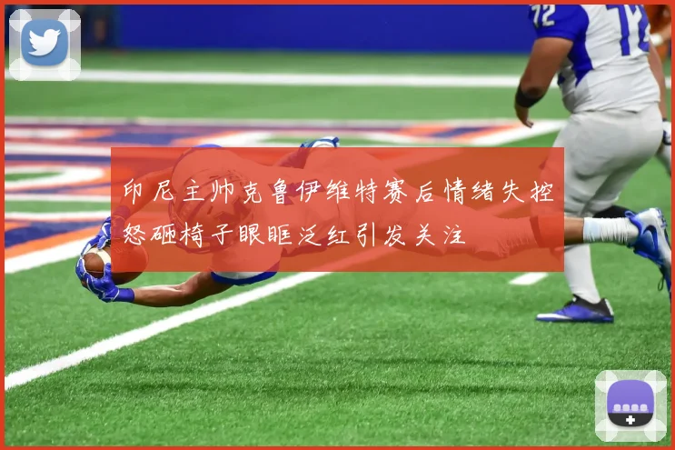 印尼主帅克鲁伊维特赛后情绪失控怒砸椅子眼眶泛红引发关注