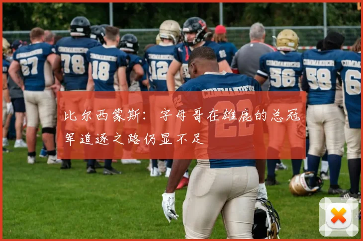 比尔西蒙斯：字母哥在雄鹿的总冠军追逐之路仍显不足