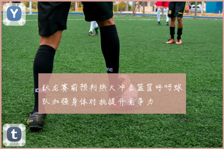 狄龙赛前预判热火冲击篮筐呼吁球队加强身体对抗提升竞争力