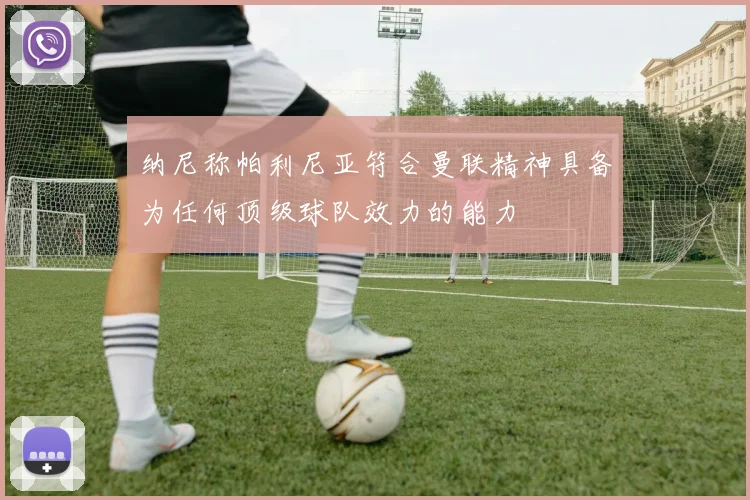 纳尼称帕利尼亚符合曼联精神具备为任何顶级球队效力的能力