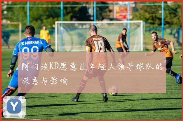 阿门谈KD愿意让年轻人领导球队的深意与影响