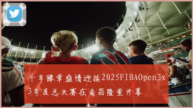 千年豫章盛情迎接2025FIBAOpen3x3年度总决赛在南昌隆重开幕